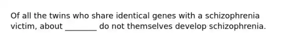 Of all the twins who share identical genes with a schizophrenia victim, about ________ do not themselves develop schizophrenia.