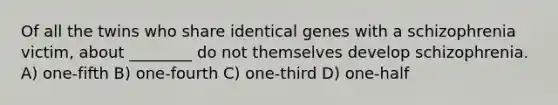 Of all the twins who share identical genes with a schizophrenia victim, about ________ do not themselves develop schizophrenia. A) one-fifth B) one-fourth C) one-third D) one-half