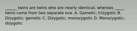 ______ twins are twins who are nearly identical, whereas _____ twins come from two separate ova. A. Gametic; trizygotic B. Dizygotic; gametic C. Dizygotic; monozygotic D. Monozygotic; dizygotic