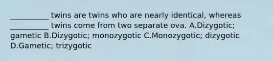 __________ twins are twins who are nearly identical, whereas __________ twins come from two separate ova. A.Dizygotic; gametic B.Dizygotic; monozygotic C.Monozygotic; dizygotic D.Gametic; trizygotic