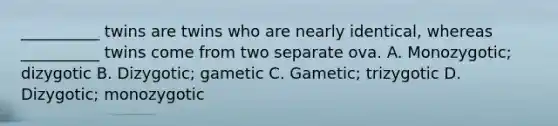 __________ twins are twins who are nearly identical, whereas __________ twins come from two separate ova. A. Monozygotic; dizygotic B. Dizygotic; gametic C. Gametic; trizygotic D. Dizygotic; monozygotic