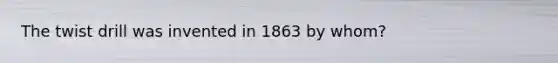 The twist drill was invented in 1863 by whom?