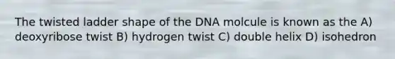 The twisted ladder shape of the DNA molcule is known as the A) deoxyribose twist B) hydrogen twist C) double helix D) isohedron