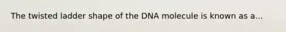 The twisted ladder shape of the DNA molecule is known as a...