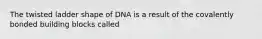 The twisted ladder shape of DNA is a result of the covalently bonded building blocks called