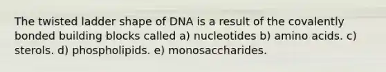 The twisted ladder shape of DNA is a result of the covalently bonded building blocks called a) nucleotides b) amino acids. c) sterols. d) phospholipids. e) monosaccharides.