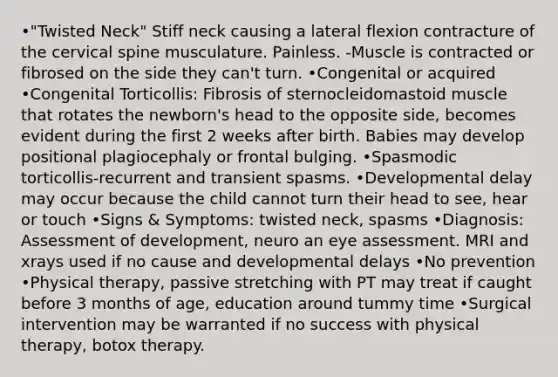 •"Twisted Neck" Stiff neck causing a lateral flexion contracture of the cervical spine musculature. Painless. -Muscle is contracted or fibrosed on the side they can't turn. •Congenital or acquired •Congenital Torticollis: Fibrosis of sternocleidomastoid muscle that rotates the newborn's head to the opposite side, becomes evident during the first 2 weeks after birth. Babies may develop positional plagiocephaly or frontal bulging. •Spasmodic torticollis-recurrent and transient spasms. •Developmental delay may occur because the child cannot turn their head to see, hear or touch •Signs & Symptoms: twisted neck, spasms •Diagnosis: Assessment of development, neuro an eye assessment. MRI and xrays used if no cause and developmental delays •No prevention •Physical therapy, passive stretching with PT may treat if caught before 3 months of age, education around tummy time •Surgical intervention may be warranted if no success with physical therapy, botox therapy.