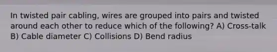 In twisted pair cabling, wires are grouped into pairs and twisted around each other to reduce which of the following? A) Cross-talk B) Cable diameter C) Collisions D) Bend radius