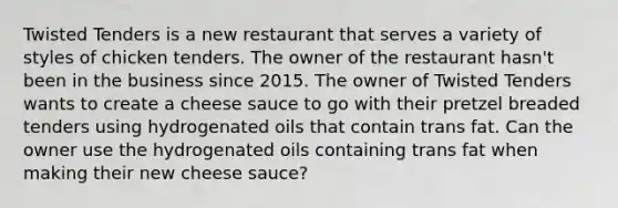 Twisted Tenders is a new restaurant that serves a variety of styles of chicken tenders. The owner of the restaurant hasn't been in the business since 2015. The owner of Twisted Tenders wants to create a cheese sauce to go with their pretzel breaded tenders using hydrogenated oils that contain trans fat. Can the owner use the hydrogenated oils containing trans fat when making their new cheese sauce?