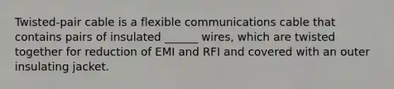 Twisted-pair cable is a flexible communications cable that contains pairs of insulated ______ wires, which are twisted together for reduction of EMI and RFI and covered with an outer insulating jacket.