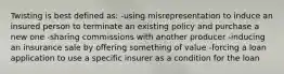 Twisting is best defined as: -using misrepresentation to induce an insured person to terminate an existing policy and purchase a new one -sharing commissions with another producer -inducing an insurance sale by offering something of value -forcing a loan application to use a specific insurer as a condition for the loan