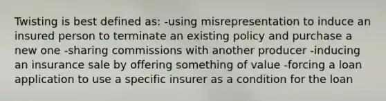 Twisting is best defined as: -using misrepresentation to induce an insured person to terminate an existing policy and purchase a new one -sharing commissions with another producer -inducing an insurance sale by offering something of value -forcing a loan application to use a specific insurer as a condition for the loan