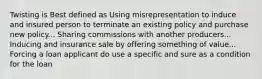 Twisting is Best defined as Using misrepresentation to induce and insured person to terminate an existing policy and purchase new policy... Sharing commissions with another producers... Inducing and insurance sale by offering something of value... Forcing a loan applicant do use a specific and sure as a condition for the loan