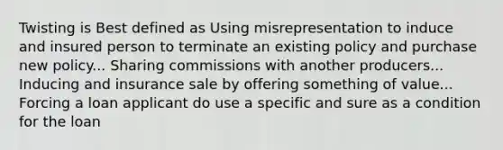 Twisting is Best defined as Using misrepresentation to induce and insured person to terminate an existing policy and purchase new policy... Sharing commissions with another producers... Inducing and insurance sale by offering something of value... Forcing a loan applicant do use a specific and sure as a condition for the loan