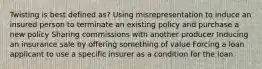 Twisting is best defined as? Using misrepresentation to induce an insured person to terminate an existing policy and purchase a new policy Sharing commissions with another producer Inducing an insurance sale by offering something of value Forcing a loan applicant to use a specific insurer as a condition for the loan