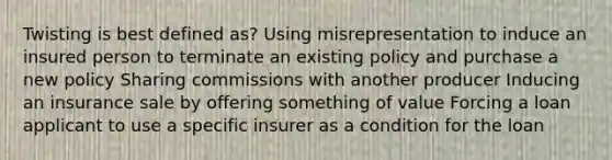 Twisting is best defined as? Using misrepresentation to induce an insured person to terminate an existing policy and purchase a new policy Sharing commissions with another producer Inducing an insurance sale by offering something of value Forcing a loan applicant to use a specific insurer as a condition for the loan