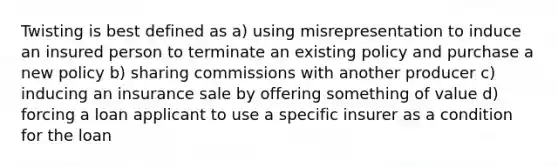 Twisting is best defined as a) using misrepresentation to induce an insured person to terminate an existing policy and purchase a new policy b) sharing commissions with another producer c) inducing an insurance sale by offering something of value d) forcing a loan applicant to use a specific insurer as a condition for the loan