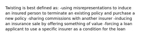 Twisting is best defined as: -using misrepresentations to induce an insured person to terminate an existing policy and purchase a new policy -sharing commissions with another insurer -inducing an insurance sale by offering something of value -forcing a loan applicant to use a specific insurer as a condition for the loan