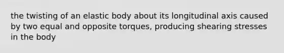 the twisting of an elastic body about its longitudinal axis caused by two equal and opposite torques, producing shearing stresses in the body