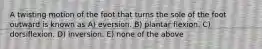 A twisting motion of the foot that turns the sole of the foot outward is known as A) eversion. B) plantar flexion. C) dorsiflexion. D) inversion. E) none of the above