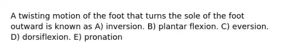 A twisting motion of the foot that turns the sole of the foot outward is known as A) inversion. B) plantar flexion. C) eversion. D) dorsiflexion. E) pronation