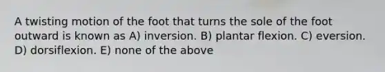 A twisting motion of the foot that turns the sole of the foot outward is known as A) inversion. B) plantar flexion. C) eversion. D) dorsiflexion. E) none of the above