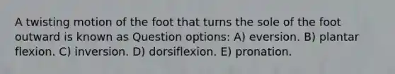 A twisting motion of the foot that turns the sole of the foot outward is known as Question options: A) eversion. B) plantar flexion. C) inversion. D) dorsiflexion. E) pronation.