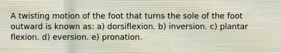 A twisting motion of the foot that turns the sole of the foot outward is known as: a) dorsiflexion. b) inversion. c) plantar flexion. d) eversion. e) pronation.