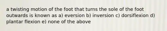 a twisting motion of the foot that turns the sole of the foot outwards is known as a) eversion b) inversion c) dorsiflexion d) plantar flexion e) none of the above