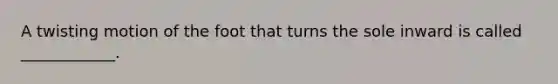 A twisting motion of the foot that turns the sole inward is called ____________.