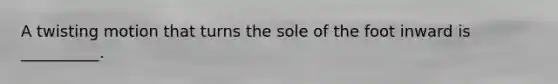 A twisting motion that turns the sole of the foot inward is __________.