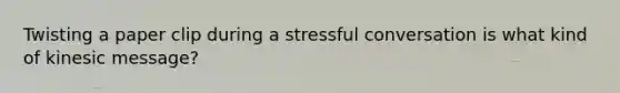 Twisting a paper clip during a stressful conversation is what kind of kinesic message?