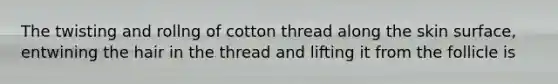 The twisting and rollng of cotton thread along the skin surface, entwining the hair in the thread and lifting it from the follicle is