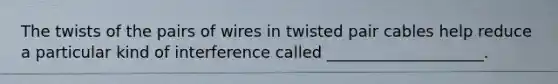 The twists of the pairs of wires in twisted pair cables help reduce a particular kind of interference called ____________________.