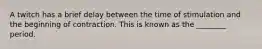 A twitch has a brief delay between the time of stimulation and the beginning of contraction. This is known as the ________ period.