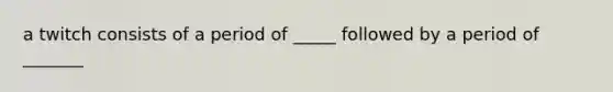 a twitch consists of a period of _____ followed by a period of _______