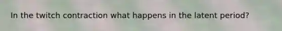 In the twitch contraction what happens in the latent period?