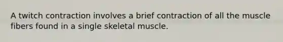 A twitch contraction involves a brief contraction of all the muscle fibers found in a single skeletal muscle.