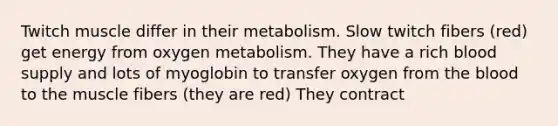 Twitch muscle differ in their metabolism. Slow twitch fibers (red) get energy from oxygen metabolism. They have a rich blood supply and lots of myoglobin to transfer oxygen from the blood to the muscle fibers (they are red) They contract