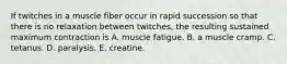 If twitches in a muscle fiber occur in rapid succession so that there is no relaxation between twitches, the resulting sustained maximum contraction is A. muscle fatigue. B. a muscle cramp. C. tetanus. D. paralysis. E. creatine.