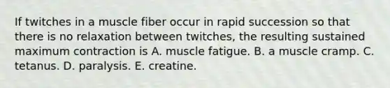 If twitches in a muscle fiber occur in rapid succession so that there is no relaxation between twitches, the resulting sustained maximum contraction is A. muscle fatigue. B. a muscle cramp. C. tetanus. D. paralysis. E. creatine.