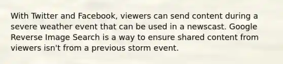 With Twitter and Facebook, viewers can send content during a severe weather event that can be used in a newscast. Google Reverse Image Search is a way to ensure shared content from viewers isn't from a previous storm event.