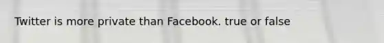 Twitter is more private than Facebook. true or false