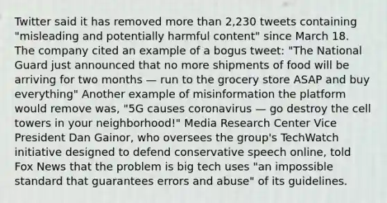 Twitter said it has removed more than 2,230 tweets containing "misleading and potentially harmful content" since March 18. The company cited an example of a bogus tweet: "The National Guard just announced that no more shipments of food will be arriving for two months — run to the grocery store ASAP and buy everything" Another example of misinformation the platform would remove was, "5G causes coronavirus — go destroy the cell towers in your neighborhood!" Media Research Center Vice President Dan Gainor, who oversees the group's TechWatch initiative designed to defend conservative speech online, told Fox News that the problem is big tech uses "an impossible standard that guarantees errors and abuse" of its guidelines.