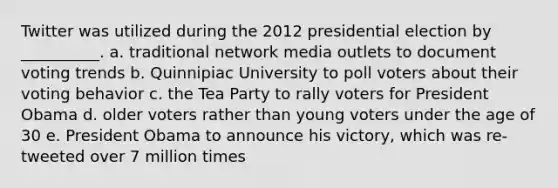 Twitter was utilized during the 2012 presidential election by __________. a. traditional network media outlets to document voting trends b. Quinnipiac University to poll voters about their voting behavior c. the Tea Party to rally voters for President Obama d. older voters rather than young voters under the age of 30 e. President Obama to announce his victory, which was re-tweeted over 7 million times