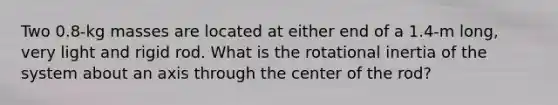 Two 0.8-kg masses are located at either end of a 1.4-m long, very light and rigid rod. What is the rotational inertia of the system about an axis through the center of the rod?