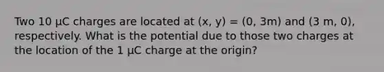 Two 10 μC charges are located at (x, y) = (0, 3m) and (3 m, 0), respectively. What is the potential due to those two charges at the location of the 1 μC charge at the origin?