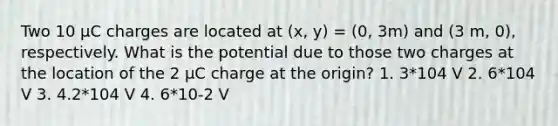 Two 10 μC charges are located at (x, y) = (0, 3m) and (3 m, 0), respectively. What is the potential due to those two charges at the location of the 2 μC charge at the origin? 1. 3*104 V 2. 6*104 V 3. 4.2*104 V 4. 6*10-2 V