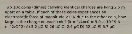 Two 10¢ coins (dimes) carrying identical charges are lying 2.5 m apart on a table. If each of these coins experiences an electrostatic force of magnitude 2.0 N due to the other coin, how large is the charge on each coin? (k = 1/4πε0 = 9.0 × 10^9 N · m^2/C^2) A) 5.2 μC B) 26 μC C) 2.6 μC D) 52 μC E) 6.7 μC