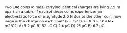 Two 10¢ coins (dimes) carrying identical charges are lying 2.5 m apart on a table. If each of these coins experiences an electrostatic force of magnitude 2.0 N due to the other coin, how large is the charge on each coin? (k= 1/4πε0= 9.0 × 109 N ∙ m2/C2) A) 5.2 μC B) 52 μC C) 2.6 μC D) 26 μC E) 6.7 μC